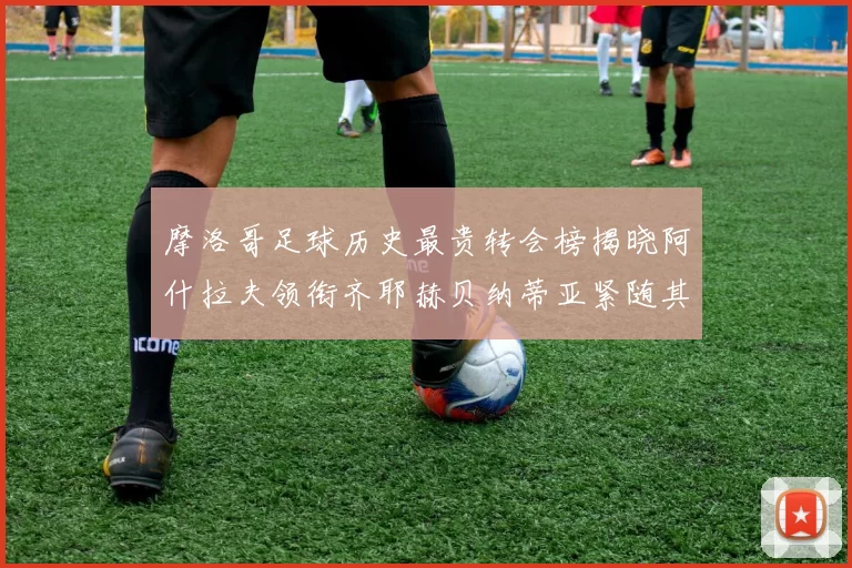摩洛哥足球历史最贵转会榜揭晓阿什拉夫领衔齐耶赫贝纳蒂亚紧随其后