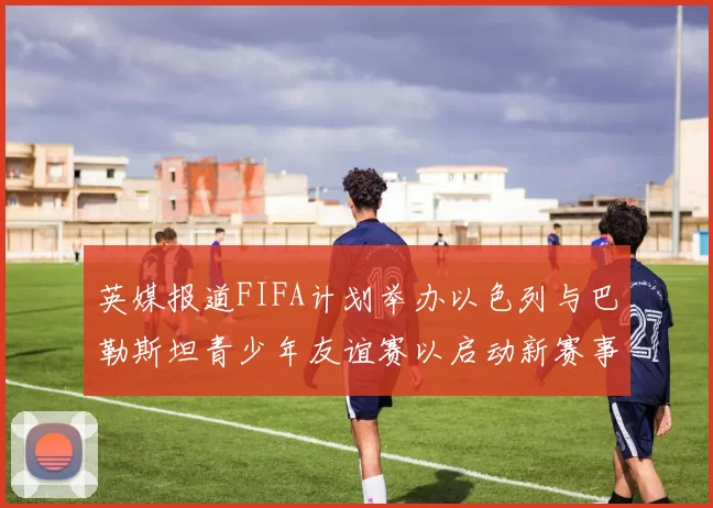 英媒报道FIFA计划举办以色列与巴勒斯坦青少年友谊赛以启动新赛事