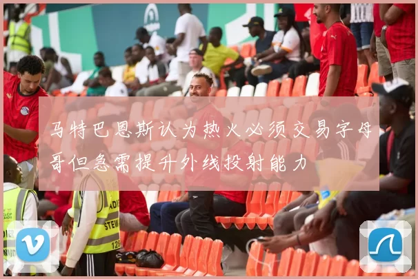 马特巴恩斯认为热火必须交易字母哥但急需提升外线投射能力